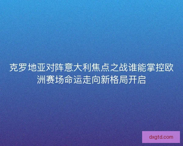 克罗地亚对阵意大利焦点之战谁能掌控欧洲赛场命运走向新格局开启