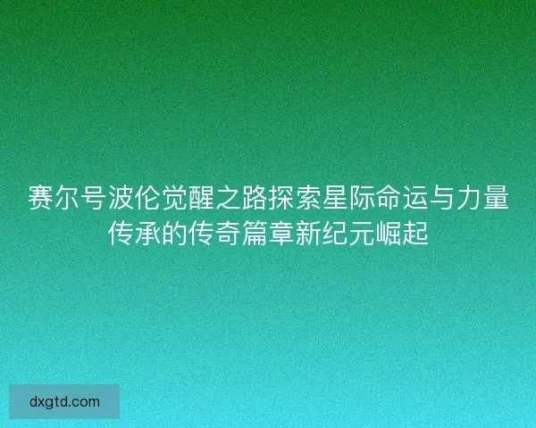 赛尔号波伦觉醒之路探索星际命运与力量传承的传奇篇章新纪元崛起