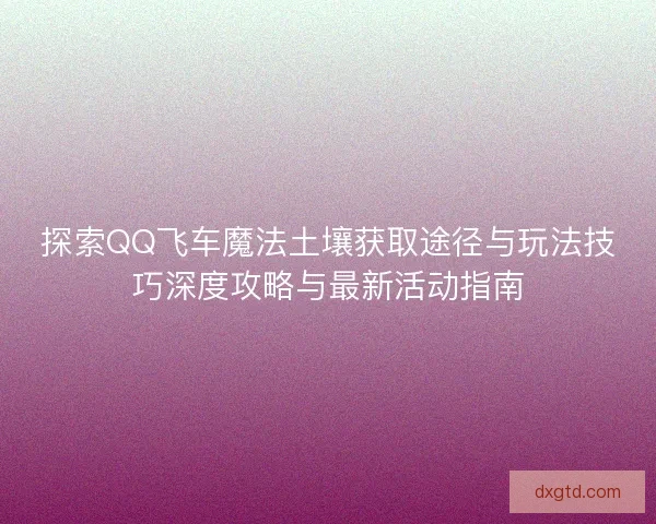 探索QQ飞车魔法土壤获取途径与玩法技巧深度攻略与最新活动指南