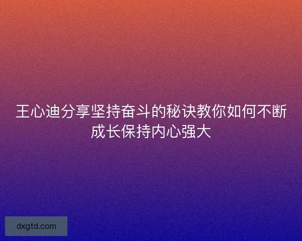 王心迪分享坚持奋斗的秘诀教你如何不断成长保持内心强大