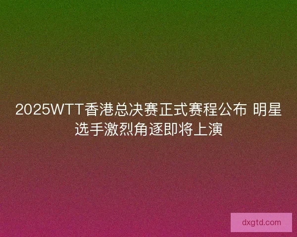 2025WTT香港总决赛正式赛程公布 明星选手激烈角逐即将上演