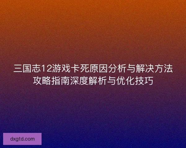 三国志12游戏卡死原因分析与解决方法攻略指南深度解析与优化技巧