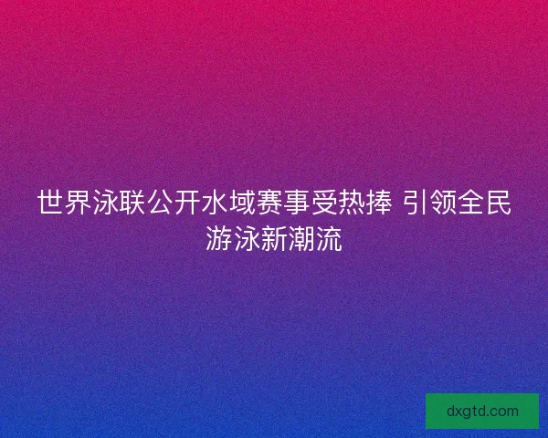 世界泳联公开水域赛事受热捧 引领全民游泳新潮流