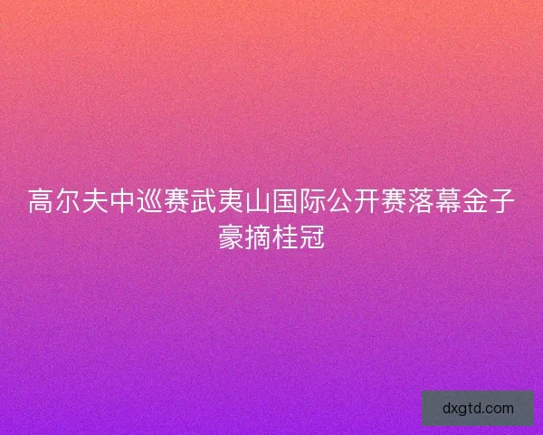 高尔夫中巡赛武夷山国际公开赛落幕金子豪摘桂冠
