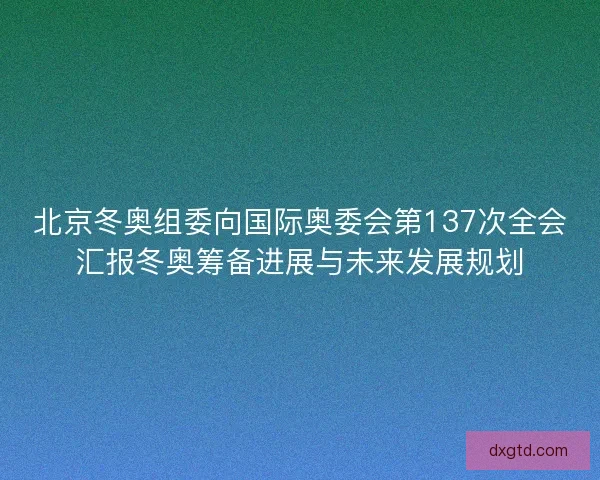 北京冬奥组委向国际奥委会第137次全会汇报冬奥筹备进展与未来发展规划
