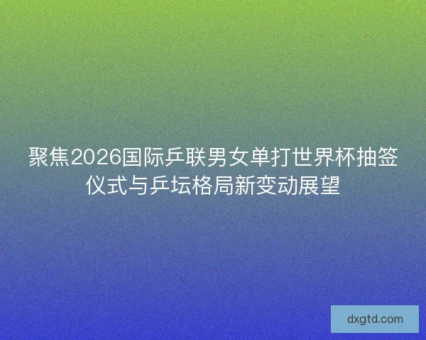 聚焦2026国际乒联男女单打世界杯抽签仪式与乒坛格局新变动展望